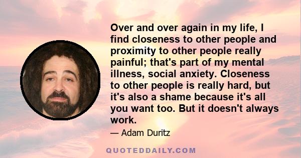 Over and over again in my life, I find closeness to other people and proximity to other people really painful; that's part of my mental illness, social anxiety. Closeness to other people is really hard, but it's also a