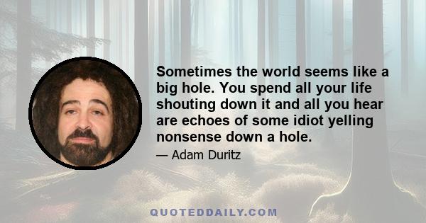 Sometimes the world seems like a big hole. You spend all your life shouting down it and all you hear are echoes of some idiot yelling nonsense down a hole.