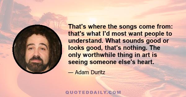 That's where the songs come from: that's what I'd most want people to understand. What sounds good or looks good, that's nothing. The only worthwhile thing in art is seeing someone else's heart.