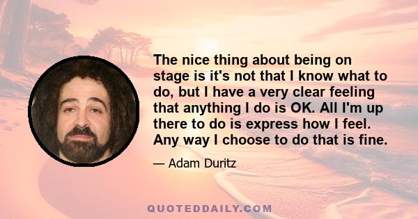 The nice thing about being on stage is it's not that I know what to do, but I have a very clear feeling that anything I do is OK. All I'm up there to do is express how I feel. Any way I choose to do that is fine.