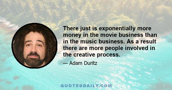 There just is exponentially more money in the movie business than in the music business. As a result there are more people involved in the creative process.