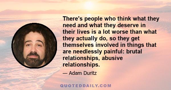 There's people who think what they need and what they deserve in their lives is a lot worse than what they actually do, so they get themselves involved in things that are needlessly painful: brutal relationships,