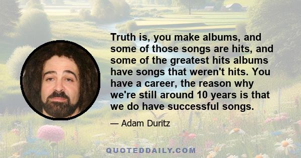 Truth is, you make albums, and some of those songs are hits, and some of the greatest hits albums have songs that weren't hits. You have a career, the reason why we're still around 10 years is that we do have successful 