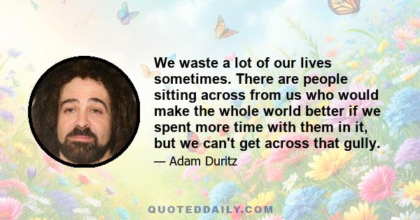 We waste a lot of our lives sometimes. There are people sitting across from us who would make the whole world better if we spent more time with them in it, but we can't get across that gully.