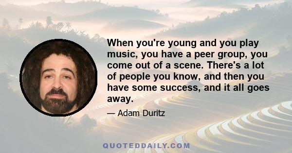 When you're young and you play music, you have a peer group, you come out of a scene. There's a lot of people you know, and then you have some success, and it all goes away.