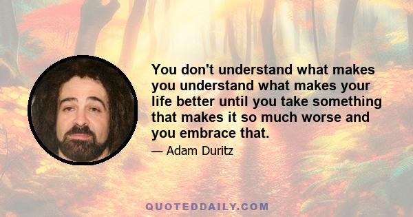 You don't understand what makes you understand what makes your life better until you take something that makes it so much worse and you embrace that.