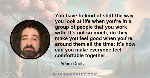 You have to kind of shift the way you look at life when you're in a group of people that you work with. It's not so much, do they make you feel good when you're around them all the time; it's how can you make everyone