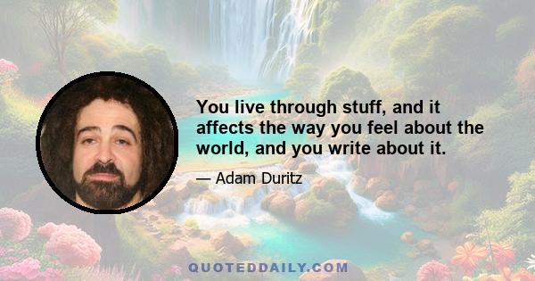 You live through stuff, and it affects the way you feel about the world, and you write about it.