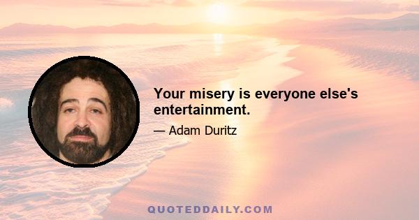 Your misery is everyone else's entertainment.