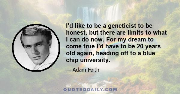 I'd like to be a geneticist to be honest, but there are limits to what I can do now. For my dream to come true I'd have to be 20 years old again, heading off to a blue chip university.