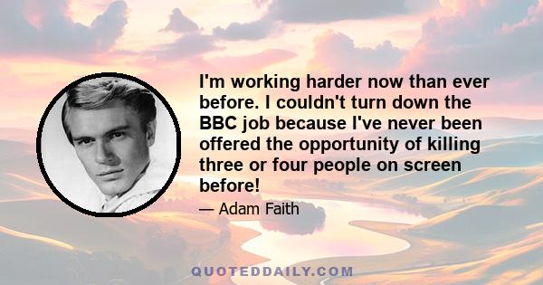I'm working harder now than ever before. I couldn't turn down the BBC job because I've never been offered the opportunity of killing three or four people on screen before!