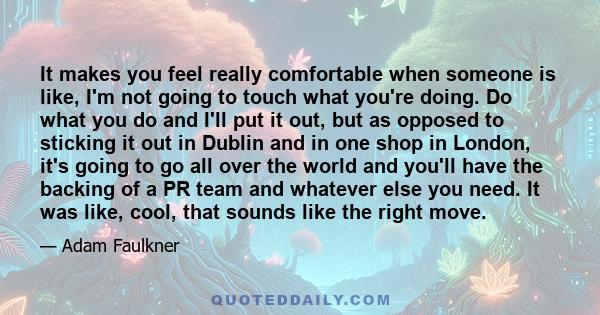 It makes you feel really comfortable when someone is like, I'm not going to touch what you're doing. Do what you do and I'll put it out, but as opposed to sticking it out in Dublin and in one shop in London, it's going