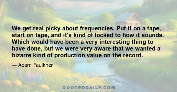 We get real picky about frequencies. Put it on a tape, start on tape, and it's kind of locked to how it sounds. Which would have been a very interesting thing to have done, but we were very aware that we wanted a