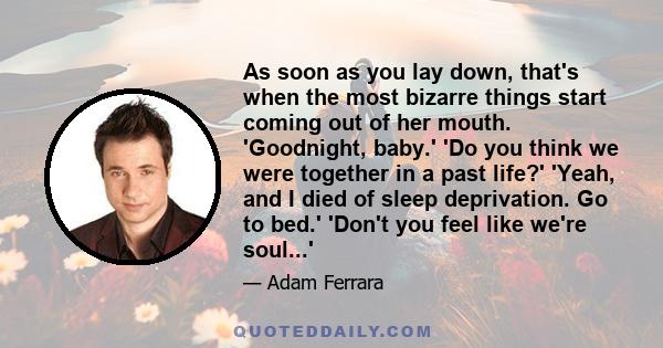 As soon as you lay down, that's when the most bizarre things start coming out of her mouth. 'Goodnight, baby.' 'Do you think we were together in a past life?' 'Yeah, and I died of sleep deprivation. Go to bed.' 'Don't