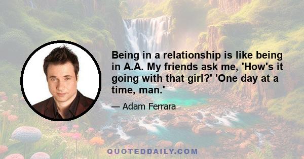 Being in a relationship is like being in A.A. My friends ask me, 'How's it going with that girl?' 'One day at a time, man.'