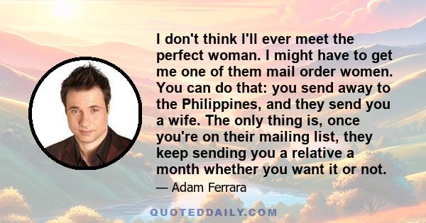 I don't think I'll ever meet the perfect woman. I might have to get me one of them mail order women. You can do that: you send away to the Philippines, and they send you a wife. The only thing is, once you're on their