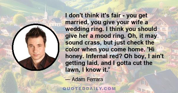 I don't think it's fair - you get married, you give your wife a wedding ring. I think you should give her a mood ring. Oh, it may sound crass, but just check the color when you come home. 'Hi honey. Infernal red? Oh