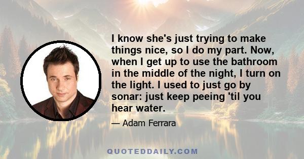 I know she's just trying to make things nice, so I do my part. Now, when I get up to use the bathroom in the middle of the night, I turn on the light. I used to just go by sonar: just keep peeing 'til you hear water.