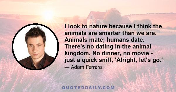 I look to nature because I think the animals are smarter than we are. Animals mate; humans date. There's no dating in the animal kingdom. No dinner, no movie - just a quick sniff, 'Alright, let's go.'