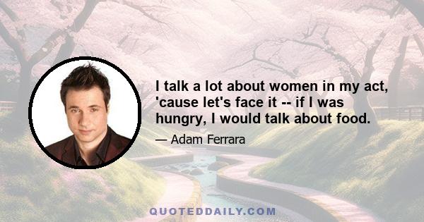 I talk a lot about women in my act, 'cause let's face it -- if I was hungry, I would talk about food.