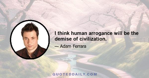 I think human arrogance will be the demise of civilization.