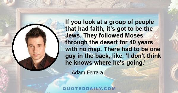 If you look at a group of people that had faith, it's got to be the Jews. They followed Moses through the desert for 40 years with no map. There had to be one guy in the back, like, 'I don't think he knows where he's