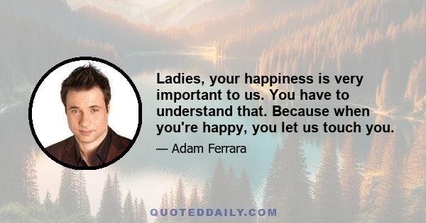 Ladies, your happiness is very important to us. You have to understand that. Because when you're happy, you let us touch you.