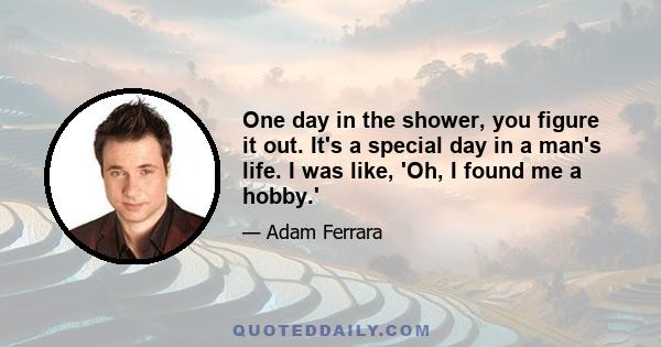 One day in the shower, you figure it out. It's a special day in a man's life. I was like, 'Oh, I found me a hobby.'