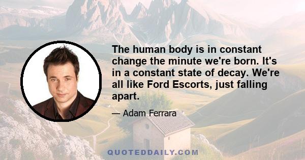 The human body is in constant change the minute we're born. It's in a constant state of decay. We're all like Ford Escorts, just falling apart.