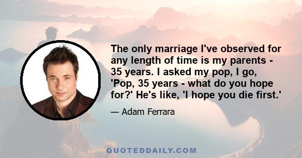 The only marriage I've observed for any length of time is my parents - 35 years. I asked my pop, I go, 'Pop, 35 years - what do you hope for?' He's like, 'I hope you die first.'