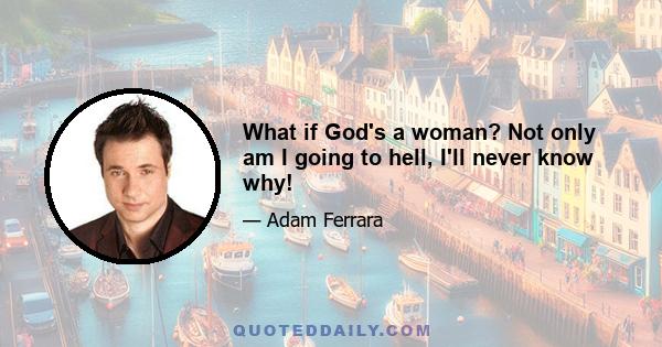 What if God's a woman? Not only am I going to hell, I'll never know why!