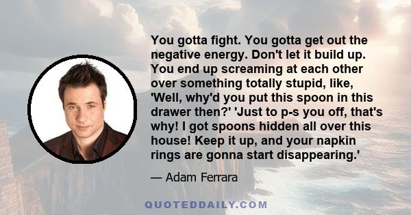 You gotta fight. You gotta get out the negative energy. Don't let it build up. You end up screaming at each other over something totally stupid, like, 'Well, why'd you put this spoon in this drawer then?' 'Just to p-s