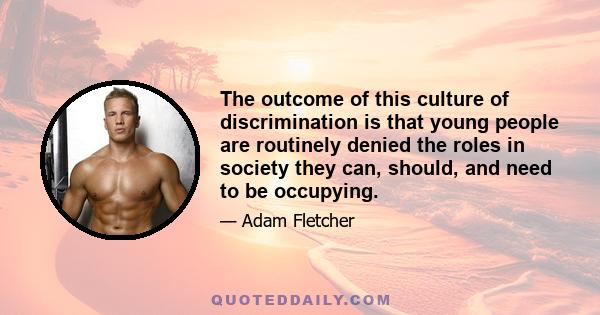 The outcome of this culture of discrimination is that young people are routinely denied the roles in society they can, should, and need to be occupying.