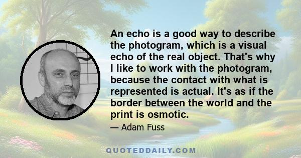 An echo is a good way to describe the photogram, which is a visual echo of the real object. That's why I like to work with the photogram, because the contact with what is represented is actual. It's as if the border