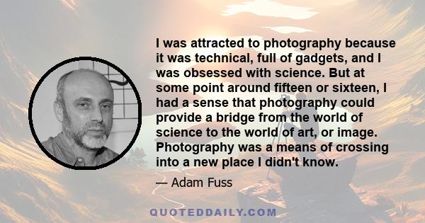 I was attracted to photography because it was technical, full of gadgets, and I was obsessed with science. But at some point around fifteen or sixteen, I had a sense that photography could provide a bridge from the