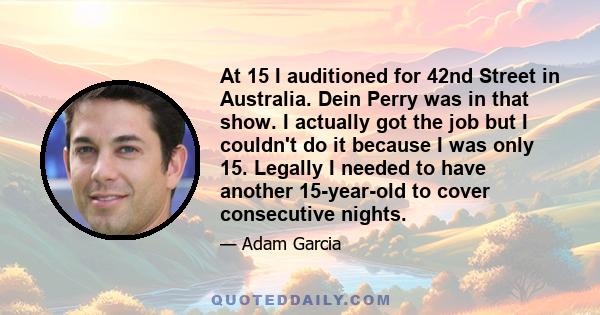 At 15 I auditioned for 42nd Street in Australia. Dein Perry was in that show. I actually got the job but I couldn't do it because I was only 15. Legally I needed to have another 15-year-old to cover consecutive nights.