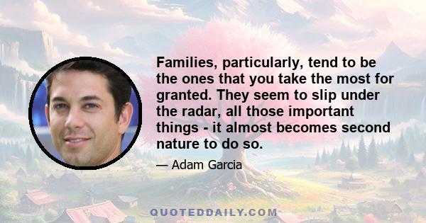 Families, particularly, tend to be the ones that you take the most for granted. They seem to slip under the radar, all those important things - it almost becomes second nature to do so.