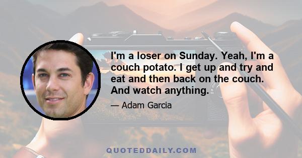 I'm a loser on Sunday. Yeah, I'm a couch potato. I get up and try and eat and then back on the couch. And watch anything.