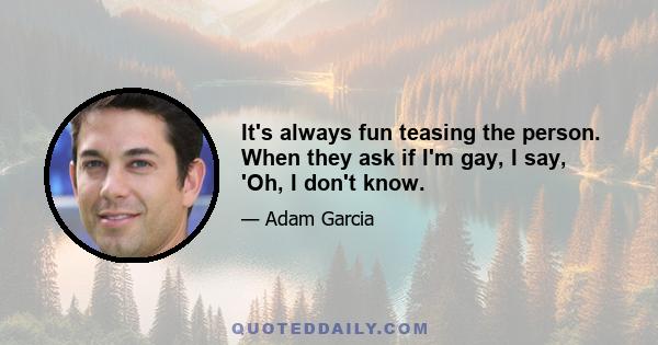 It's always fun teasing the person. When they ask if I'm gay, I say, 'Oh, I don't know.