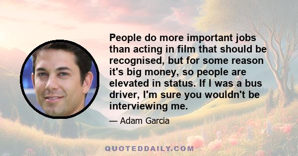 People do more important jobs than acting in film that should be recognised, but for some reason it's big money, so people are elevated in status. If I was a bus driver, I'm sure you wouldn't be interviewing me.