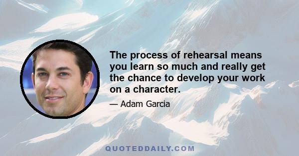 The process of rehearsal means you learn so much and really get the chance to develop your work on a character.