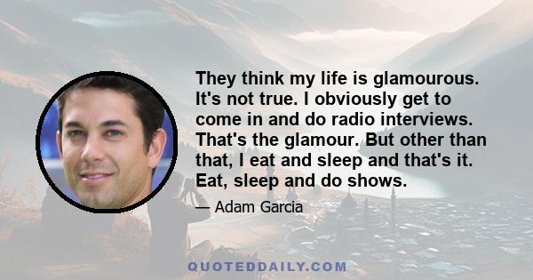They think my life is glamourous. It's not true. I obviously get to come in and do radio interviews. That's the glamour. But other than that, I eat and sleep and that's it. Eat, sleep and do shows.