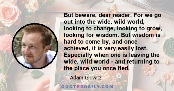 But beware, dear reader. For we go out into the wide, wild world, looking to change, looking to grow, looking for wisdom. But wisdom is hard to come by, and once achieved, it is very easily lost. Especially when one is