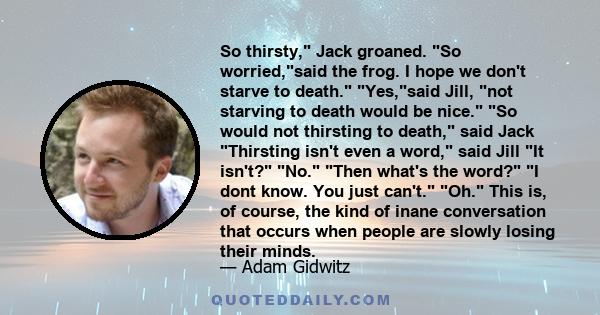 So thirsty, Jack groaned. So worried,said the frog. I hope we don't starve to death. Yes,said Jill, not starving to death would be nice. So would not thirsting to death, said Jack Thirsting isn't even a word, said Jill