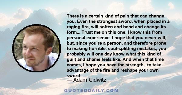 There is a certain kind of pain that can change you. Even the strongest sword, when placed in a raging fire, will soften and bend and change its form... Trust me on this one. I know this from personal experience. I hope 