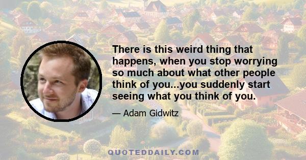 There is this weird thing that happens, when you stop worrying so much about what other people think of you...you suddenly start seeing what you think of you.