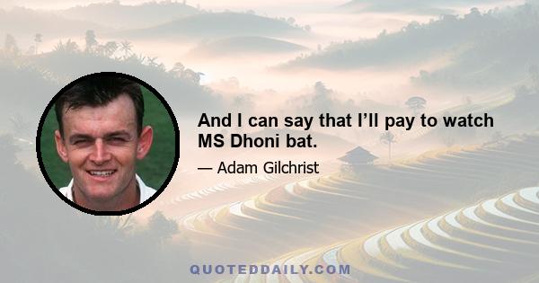 And I can say that I’ll pay to watch MS Dhoni bat.