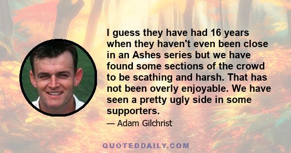 I guess they have had 16 years when they haven't even been close in an Ashes series but we have found some sections of the crowd to be scathing and harsh. That has not been overly enjoyable. We have seen a pretty ugly