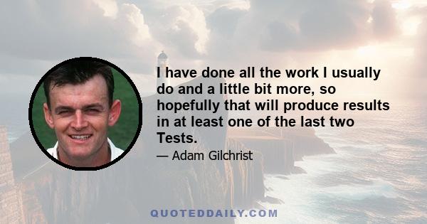 I have done all the work I usually do and a little bit more, so hopefully that will produce results in at least one of the last two Tests.