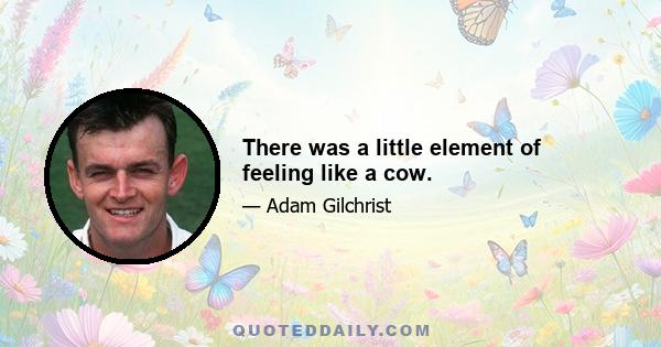 There was a little element of feeling like a cow.